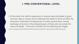 I. PRE-CONVENTIONAL LEVEL
• At this level, the child is responsive to cultural rules and labels of good
and bad, right or wrong, but he interprets the labels in terms of either the
physical or hedonistic consequences of action (punishment, reward,
exchange of favors) or the physical power of those who enunciate the
rules and labels. The level is divided into the following two stages.
(source:Stages%20of%20Moral%20Development%20According%20to%20Kohlberg.pdf)
 