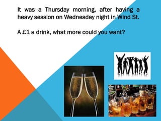 It was a Thursday morning, after having a
heavy session on Wednesday night in Wind St.
A £1 a drink, what more could you want?

 