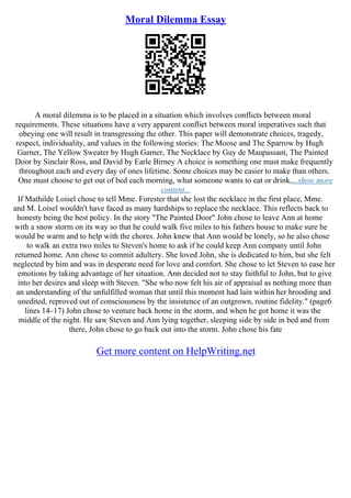 Moral Dilemma Essay
A moral dilemma is to be placed in a situation which involves conflicts between moral
requirements. These situations have a very apparent conflict between moral imperatives such that
obeying one will result in transgressing the other. This paper will demonstrate choices, tragedy,
respect, individuality, and values in the following stories: The Moose and The Sparrow by Hugh
Garner, The Yellow Sweater by Hugh Garner, The Necklace by Guy de Maupassant, The Painted
Door by Sinclair Ross, and David by Earle Birney A choice is something one must make frequently
throughout each and every day of ones lifetime. Some choices may be easier to make than others.
One must choose to get out of bed each morning, what someone wants to eat or drink,...show more
content...
If Mathilde Loisel chose to tell Mme. Forester that she lost the necklace in the first place, Mme.
and M. Loisel wouldn't have faced as many hardships to replace the necklace. This reflects back to
honesty being the best policy. In the story "The Painted Door" John chose to leave Ann at home
with a snow storm on its way so that he could walk five miles to his fathers house to make sure he
would be warm and to help with the chores. John knew that Ann would be lonely, so he also chose
to walk an extra two miles to Steven's home to ask if he could keep Ann company until John
returned home. Ann chose to commit adultery. She loved John, she is dedicated to him, but she felt
neglected by him and was in desperate need for love and comfort. She chose to let Steven to ease her
emotions by taking advantage of her situation. Ann decided not to stay faithful to John, but to give
into her desires and sleep with Steven. "She who now felt his air of appraisal as nothing more than
an understanding of the unfulfilled woman that until this moment had lain within her brooding and
unedited, reproved out of consciousness by the insistence of an outgrown, routine fidelity." (page6
lines 14–17) John chose to venture back home in the storm, and when he got home it was the
middle of the night. He saw Steven and Ann lying together, sleeping side by side in bed and from
there, John chose to go back out into the storm. John chose his fate
Get more content on HelpWriting.net
 