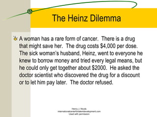 The Heinz Dilemma
A woman has a rare form of cancer. There is a drug
that might save her. The drug costs $4,000 per dose.
The sick woman’s husband, Heinz, went to everyone he
knew to borrow money and tried every legal means, but
he could only get together about $2000. He asked the
doctor scientist who discovered the drug for a discount
or to let him pay later. The doctor refused.
Henry J. Nicols
internationalcenterfortalentdevelopment.com
Used with permission
 