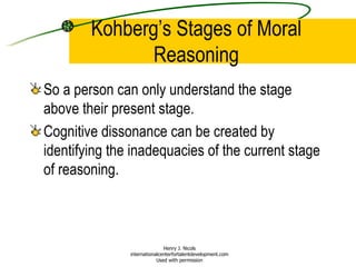 Kohberg’s Stages of Moral Reasoning So a person can only understand the stage above their present stage. Cognitive dissonance can be created by identifying the inadequacies of the current stage of reasoning. Henry J. Nicols internationalcenterfortalentdevelopment.com Used with permission 