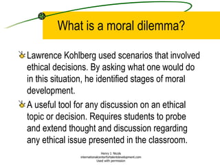 What is a moral dilemma? Lawrence Kohlberg used scenarios that involved ethical decisions. By asking what one would do in this situation, he identified stages of moral development. A useful tool for any discussion on an ethical topic or decision. Requires students to probe and extend thought and discussion regarding any ethical issue presented in the classroom.  Henry J. Nicols internationalcenterfortalentdevelopment.com Used with permission 