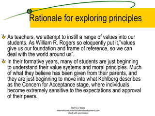 Rationale for exploring principles As teachers, we attempt to instill a range of values into our students. As William R. Rogers so eloquently put it,”values give us our foundation and frame of reference, so we can deal with the world around us”.  In their formative years, many of students are just beginning to understand their value systems and moral principles. Much of what they believe has been given from their parents, and they are just beginning to move into what Kohlberg describes as the Concern for Acceptance stage, where individuals become extremely sensitive to the expectations and approval of their peers.  Henry J. Nicols internationalcenterfortalentdevelopment.com Used with permission 