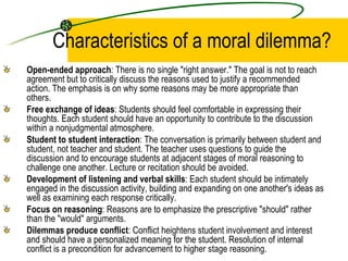 Characteristics of a moral dilemma? Open-ended approach : There is no single "right answer." The goal is not to reach agreement but to critically discuss the reasons used to justify a recommended action. The emphasis is on why some reasons may be more appropriate than others.  Free exchange of ideas : Students should feel comfortable in expressing their thoughts. Each student should have an opportunity to contribute to the discussion within a nonjudgmental atmosphere.  Student to student interaction : The conversation is primarily between student and student, not teacher and student. The teacher uses questions to guide the discussion and to encourage students at adjacent stages of moral reasoning to challenge one another. Lecture or recitation should be avoided.  Development of listening and verbal skills : Each student should be intimately engaged in the discussion activity, building and expanding on one another's ideas as well as examining each response critically.  Focus on reasoning : Reasons are to emphasize the prescriptive "should" rather than the "would" arguments.  Dilemmas produce conflict : Conflict heightens student involvement and interest and should have a personalized meaning for the student. Resolution of internal conflict is a precondition for advancement to higher stage reasoning.  