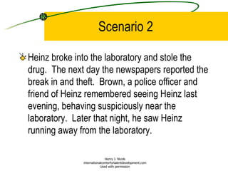 Scenario 2 Heinz broke into the laboratory and stole the drug.  The next day the newspapers reported the break in and theft.  Brown, a police officer and friend of Heinz remembered seeing Heinz last evening, behaving suspiciously near the laboratory.  Later that night, he saw Heinz running away from the laboratory. Henry J. Nicols internationalcenterfortalentdevelopment.com Used with permission 