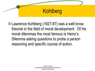 Kohlberg Lawrence Kohlberg (1927-87) was a well know theorist in the field of moral development.  Of his moral dilemmas the most famous is Heinz’s Dilemma asking questions to probe a person reasoning and specific course of action. Henry J. Nicols internationalcenterfortalentdevelopment.com Used with permission 