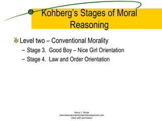 Kohberg’s Stages of Moral Reasoning Level two – Conventional Morality Stage 3.  Good Boy – Nice Girl Orientation Stage 4.  Law and Order Orientation Henry J. Nicols internationalcenterfortalentdevelopment.com Used with permission 