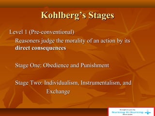 Kohlberg’s Stages
Kohlberg’s Stages
Level 1 (Pre-conventional)
Level 1 (Pre-conventional)
Reasoners judge the morality of an action by its
Reasoners judge the morality of an action by its
direct consequences
direct consequences
Stage One: Obedience and Punishment
Stage One: Obedience and Punishment
Stage Two: Individualism, Instrumentalism, and
Stage Two: Individualism, Instrumentalism, and
Exchange
Exchange
 