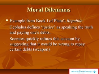 Moral Dilemmas
Moral Dilemmas
 Example from Book I of Plato's
Example from Book I of Plato's Republic
Republic
Cephalus defines ‘justice’ as speaking the truth
Cephalus defines ‘justice’ as speaking the truth
and paying one's debts.
and paying one's debts.
Socrates quickly refutes this account by
Socrates quickly refutes this account by
suggesting that it would be wrong to repay
suggesting that it would be wrong to repay
certain debts (weapon)
certain debts (weapon)
 