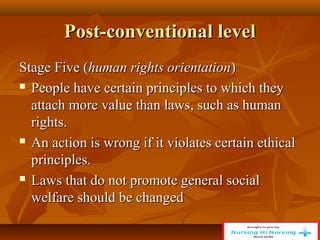 Post-conventional level
Post-conventional level
Stage Five (
Stage Five (human rights orientation
human rights orientation)
)
 People have certain principles to which they
People have certain principles to which they
attach more value than laws, such as human
attach more value than laws, such as human
rights.
rights.
 An action is wrong if it violates certain ethical
An action is wrong if it violates certain ethical
principles.
principles.
 Laws that do not promote general social
Laws that do not promote general social
welfare should be changed
welfare should be changed
 