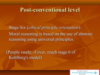Post-conventional level
Post-conventional level
Stage Six (
Stage Six (ethical principle orientation
ethical principle orientation).
).
Moral reasoning is based on the use of abstract
Moral reasoning is based on the use of abstract
reasoning using universal principles.
reasoning using universal principles.
(People rarely, if ever, reach stage 6 of
(People rarely, if ever, reach stage 6 of
Kohlberg's model)
Kohlberg's model)
 
