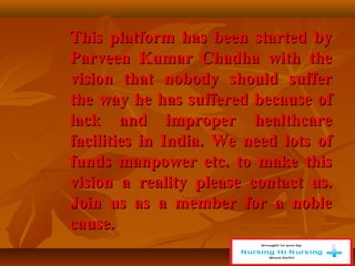 This platform has been started by
This platform has been started by
Parveen Kumar Chadha with the
Parveen Kumar Chadha with the
vision that nobody should suffer
vision that nobody should suffer
the way he has suffered because of
the way he has suffered because of
lack and improper healthcare
lack and improper healthcare
facilities in India. We need lots of
facilities in India. We need lots of
funds manpower etc. to make this
funds manpower etc. to make this
vision a reality please contact us.
vision a reality please contact us.
Join us as a member for a noble
Join us as a member for a noble
cause.
cause.
 