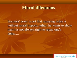 Moral dilemmas
Moral dilemmas
Socrates' point is not that repaying debts is
Socrates' point is not that repaying debts is
without moral import; rather, he wants to show
without moral import; rather, he wants to show
that it is not always right to repay one's
that it is not always right to repay one's
debts….
debts….
 