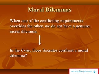 Moral Dilemmas
Moral Dilemmas
When one of the conflicting requirements
When one of the conflicting requirements
overrides the other, we do not have a genuine
overrides the other, we do not have a genuine
moral dilemma.
moral dilemma.
In the
In the Crito
Crito, Does Socrates confront a moral
, Does Socrates confront a moral
dilemma?
dilemma?
 