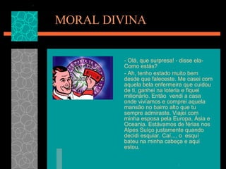 MORAL DIVINA - Olá, que surpresa! - disse ela- Como estás? - Ah, tenho estado muito bem desde que faleceste. Me casei com aquela bela enfermeira que cuidou de ti, ganhei na loteria e fiquei milionário. Então  vendi a casa onde vivíamos e comprei aquela mansão no bairro alto que tu sempre admiraste. Viajei com minha esposa pela Europa, Ásia e Oceania. Estávamos de férias nos  Alpes Suíço justamente quando decidi esquiar. Caí..., o  esquí  bateu na minha cabeça e aqui estou.  
