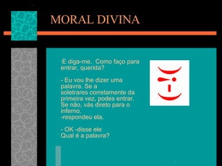 MORAL DIVINA E diga-me.  Como faço para entrar, querida?  - Eu vou lhe dizer uma palavra. Se a soletrares corretamente da primeira vez, podes entrar. Se não, vás direto para o inferno.   -respondeu ela.  - OK -disse ele  Qual é a palavra? 