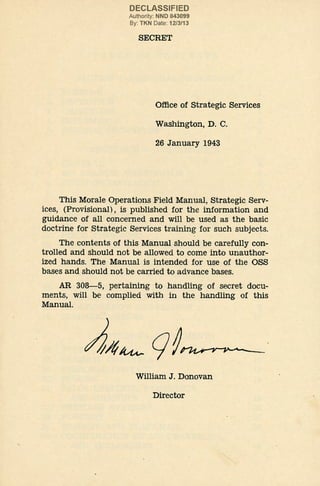 DECLASSIFIED
Authority: NND 843099
By: TKN Date: 12/3/13
SECRET
Office of Strategic Services
Washington, D. C.
26 January 1943
This Morale Operations Field Manual, Strategic Serv-
ices, (Provisional), is published for the information and
guidance of all concerned and will be used as the basic
doctrine for .
Strategic Services training for such subjects.
The contents of this Manual should be carefully con-
trolled and should not be allowed to come into unauthor-
ized hands. The Manual is intended for use of the OSS
bases and should not be carried to advance bases.
AR 308-5, pertaining to handling of secret docu-
ments, will be complied with in the handling of this
Manual.
William J. Donovan
Director
 