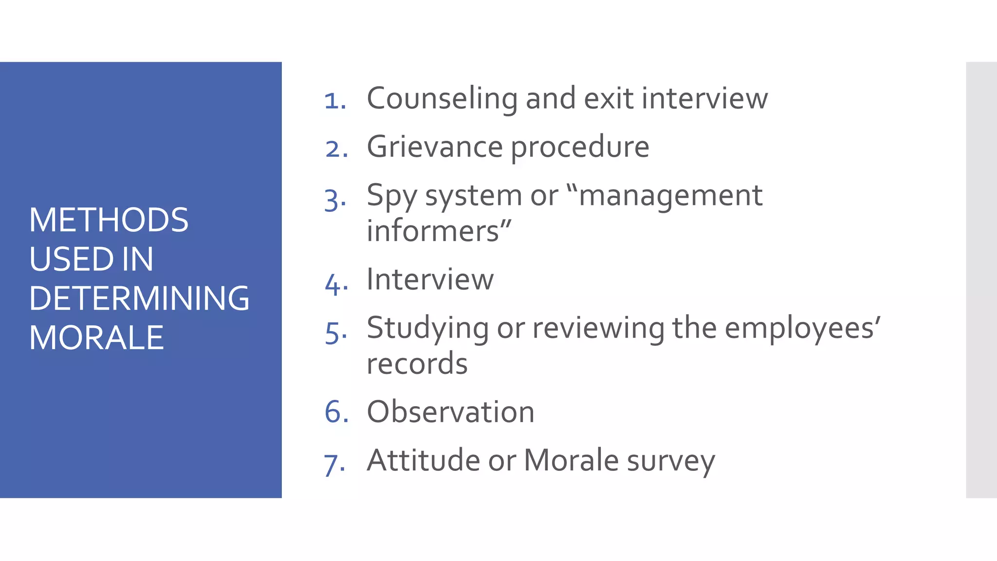 METHODS
USED IN
DETERMINING
MORALE
1. Counseling and exit interview
2. Grievance procedure
3. Spy system or “management
informers”
4. Interview
5. Studying or reviewing the employees’
records
6. Observation
7. Attitude or Morale survey
 