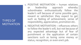 TYPESOF
MOTIVATION
1. POSITIVE MOTIVATION – human relations
or leadership approach whereby
subordinates enthusiastically follow the
leader’s will because of some possible gain,
reward or satisfaction they expect to get
such as feeling of achievement, sense of
responsibility, appreciation, promotion etc.
2. NEGATIVE MOTIVATION – influences others
to follow the leader’s will, but not because of
any expected advantage but of fear of
punishment or the application of certain
sanctions such as losing some money or
status, recognition, or even one’s job.
 