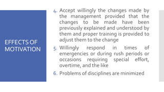 EFFECTSOF
MOTIVATION
4. Accept willingly the changes made by
the management provided that the
changes to be made have been
previously explained and understood by
them and proper training is provided to
adjust them to the change
5. Willingly respond in times of
emergencies or during rush periods or
occasions requiring special effort,
overtime, and the like
6. Problems of disciplines are minimized
 