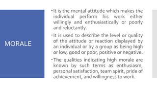 MORALE
It is the mental attitude which makes the
individual perform his work either
willingly and enthusiastically or poorly
and reluctantly.
It is used to describe the level or quality
of the attitude or reaction displayed by
an individual or by a group as being high
or low, good or poor, positive or negative.
The qualities indicating high morale are
known by such terms as enthusiasm,
personal satisfaction, team spirit, pride of
achievement, and willingness to work.
 