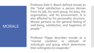 MORALE
Professor Dale S. Beach defined morale as
the “total satisfaction a person derives
from his job, his work group, his boss, the
organization, and his environment. It is
also affected by his personality structure.
Morale pertains to the general feeling of
well-being, satisfaction, and happiness of
people.”
Professor Flippo describes morale as a
“mental condition or attitude of
individuals and group which determines
their willingness to cooperate.”
 