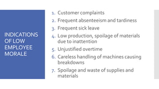 INDICATIONS
OF LOW
EMPLOYEE
MORALE
1. Customer complaints
2. Frequent absenteeism and tardiness
3. Frequent sick leave
4. Low production, spoilage of materials
due to inattention
5. Unjustified overtime
6. Careless handling of machines causing
breakdowns
7. Spoilage and waste of supplies and
materials
 