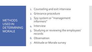 METHODS
USED IN
DETERMINING
MORALE
1. Counseling and exit interview
2. Grievance procedure
3. Spy system or “management
informers”
4. Interview
5. Studying or reviewing the employees’
records
6. Observation
7. Attitude or Morale survey
 