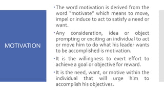 MOTIVATION
The word motivation is derived from the
word “motivate” which means to move,
impel or induce to act to satisfy a need or
want.
Any consideration, idea or object
prompting or exciting an individual to act
or move him to do what his leader wants
to be accomplished is motivation.
It is the willingness to exert effort to
achieve a goal or objective for reward.
It is the need, want, or motive within the
individual that will urge him to
accomplish his objectives.
 