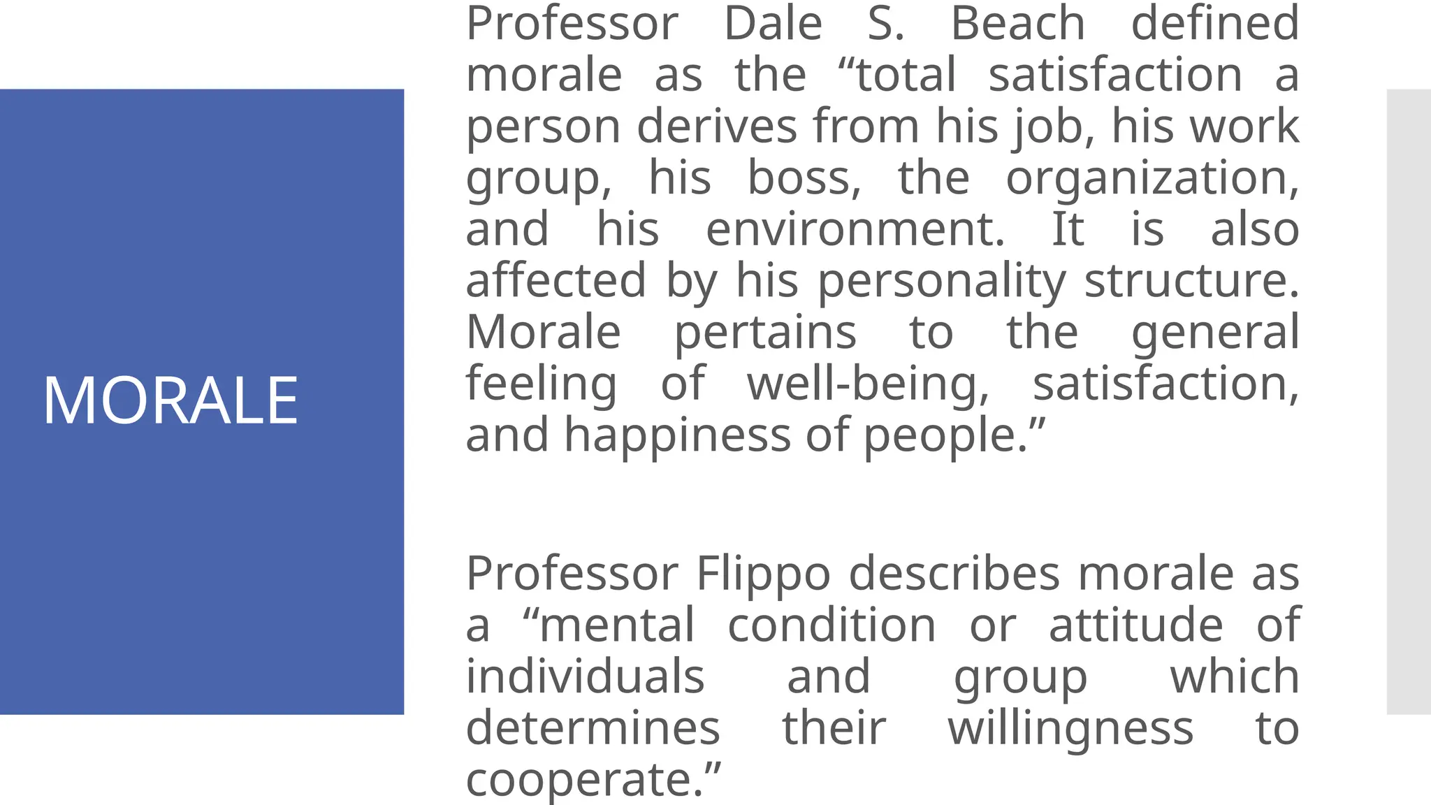 MORALE
Professor Dale S. Beach defined
morale as the “total satisfaction a
person derives from his job, his work
group, his boss, the organization,
and his environment. It is also
affected by his personality structure.
Morale pertains to the general
feeling of well-being, satisfaction,
and happiness of people.”
Professor Flippo describes morale as
a “mental condition or attitude of
individuals and group which
determines their willingness to
cooperate.”
 