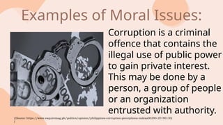 Corruption is a criminal
offence that contains the
illegal use of public power
to gain private interest.
This may be done by a
person, a group of people
or an organization
entrusted with authority.
Examples of Moral Issues:
((Source: https://www.esquiremag.ph/politics/opinion/philippines-corruption-perceptions-indexa00290-20190130)
)
 