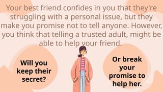 Will you
keep their
secret?
Or break
your
promise to
help her.
Your best friend confides in you that they're
struggling with a personal issue, but they
make you promise not to tell anyone. However,
you think that telling a trusted adult, might be
able to help your friend.
 