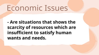 Economic Issues
- Are situations that shows the
scarcity of resources which are
insufficient to satisfy human
wants and needs.
 