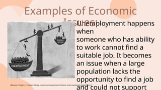 Unemployment happens
when
someone who has ability
to work cannot find a
suitable job. It becomes
an issue when a large
population lacks the
opportunity to find a job
and could not support
Examples of Economic
Issues:
(Source: https://researchleap.com/unemployment-factor-international-migration/)
 