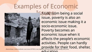 Aside from being a social
issue, poverty is also an
economic issue making it a
socio-economic issue.
Poverty becomes an
economic issue when it
affects the people’s economic
activities. People can hardly
provide for their food, shelter,
Examples of Economic
Issues:
(Source:https://www.iconfinder.com/icons/2579931/cost_high_cost_increase_price_increase_rising_costs_icon)
 