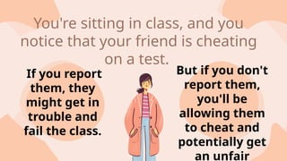 If you report
them, they
might get in
trouble and
fail the class.
But if you don't
report them,
you'll be
allowing them
to cheat and
potentially get
an unfair
You're sitting in class, and you
notice that your friend is cheating
on a test.
 
