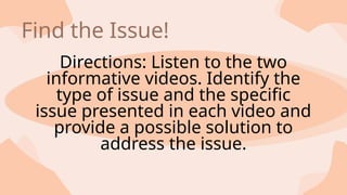 Directions: Listen to the two
informative videos. Identify the
type of issue and the specific
issue presented in each video and
provide a possible solution to
address the issue.
Find the Issue!
 