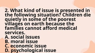 2. What kind of issue is presented in
the following situation? Children die
quietly in some of the poorest
villages on earth because the
families cannot afford medical
services.
A. social issues
B. moral issue
C. economic issue
D. psychological issue
 