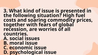 3. What kind of issue is presented in
the following situation? High fuel
costs and soaring commodity prices,
together with fears of global
recession, are worries of all
countries.
A. social issues
B. moral issue
C. economic issue
D. psychological issue
 