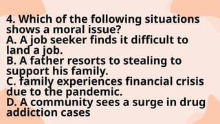4. Which of the following situations
shows a moral issue?
A. A job seeker finds it difficult to
land a job.
B. A father resorts to stealing to
support his family.
C. family experiences financial crisis
due to the pandemic.
D. A community sees a surge in drug
addiction cases
 