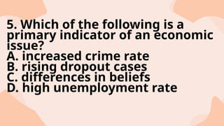 5. Which of the following is a
primary indicator of an economic
issue?
A. increased crime rate
B. rising dropout cases
C. differences in beliefs
D. high unemployment rate
 