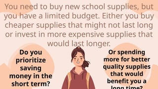 Do you
prioritize
saving
money in the
short term?
Or spending
more for better
quality supplies
that would
benefit you a
You need to buy new school supplies, but
you have a limited budget. Either you buy
cheaper supplies that might not last long
or invest in more expensive supplies that
would last longer.
 