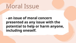Moral Issue
- an issue of moral concern
presented as any issue with the
potential to help or harm anyone,
including oneself.
 