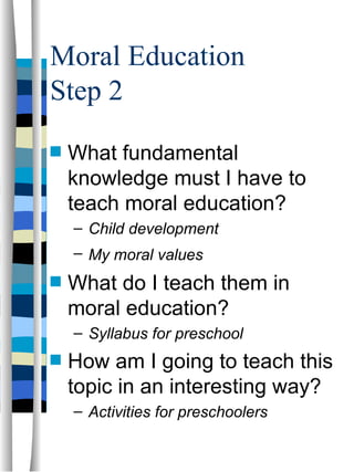 Moral Education
Step 2
s   What fundamental
    knowledge must I have to
    teach moral education?
    – Child development
    – My moral values
s   What do I teach them in
    moral education?
    – Syllabus for preschool
s   How am I going to teach this
    topic in an interesting way?
    – Activities for preschoolers
 