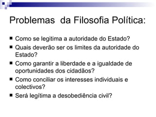 Problemas  da Filosofia Política: Como se legitima a autoridade do Estado? Quais deverão ser os limites da autoridade do Estado? Como garantir a liberdade e a igualdade de oportunidades dos cidadãos? Como conciliar os interesses individuais e colectivos? Será legítima a desobediência civil? 