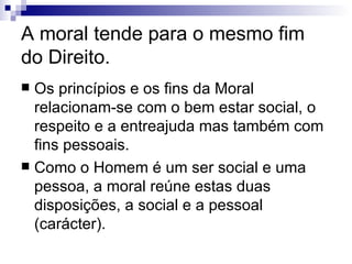 A moral tende para o mesmo fim do Direito. Os princípios e os fins da Moral relacionam-se com o bem estar social, o respeito e a entreajuda mas também com fins pessoais. Como o Homem é um ser social e uma pessoa, a moral reúne estas duas disposições, a social e a pessoal (carácter).  