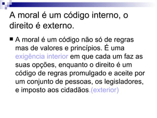 A moral é um código interno, o direito é externo. A moral é um código não só de regras mas de valores e princípios. É uma  exigência interior  em que cada um faz as suas opções, enquanto o direito é um código de regras promulgado e aceite por um conjunto de pessoas, os legisladores, e imposto aos cidadãos .(exterior) 