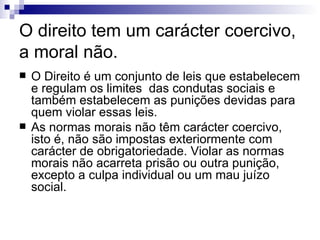 O direito tem um carácter coercivo, a moral não. O Direito é um conjunto de leis que estabelecem e regulam os limites  das condutas sociais e também estabelecem as punições devidas para quem violar essas leis. As normas morais não têm carácter coercivo, isto é, não são impostas exteriormente com carácter de obrigatoriedade. Violar as normas morais não acarreta prisão ou outra punição, excepto a culpa individual ou um mau juízo social. 