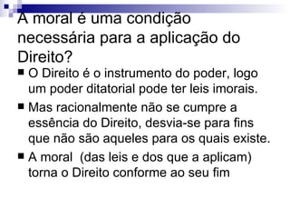 A moral é uma condição necessária para a aplicação do Direito? O Direito é o instrumento do poder, logo um poder ditatorial pode ter leis imorais. Mas racionalmente não se cumpre a essência do Direito, desvia-se para fins que não são aqueles para os quais existe. A moral  (das leis e dos que a aplicam) torna o Direito conforme ao seu fim  