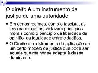 O direito é um instrumento da justiça de uma autoridade  Em certos regimes, como o fascista, as leis eram injustas, violavam princípios morais como o princípio da liberdade de opinião, da igualdade entre cidadãos. O Direito é o instrumento de aplicação de um certo modelo de justiça que pode ser aquele que melhor se adapta à classe dominante. 